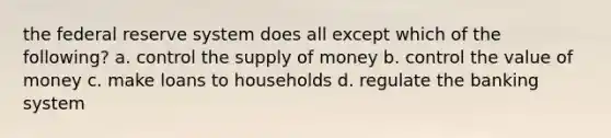 the federal reserve system does all except which of the following? a. control the supply of money b. control the value of money c. make loans to households d. regulate the banking system