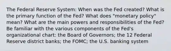 The Federal Reserve System: When was the Fed created? What is the primary function of the Fed? What does "<a href='https://www.questionai.com/knowledge/kEE0G7Llsx-monetary-policy' class='anchor-knowledge'>monetary policy</a>" mean? What are the main powers and responsibilities of the Fed? Be familiar with the various components of the Fed's organizational chart: the Board of Governors; the 12 Federal Reserve district banks; the FOMC; the U.S. banking system