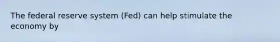 The federal reserve system (Fed) can help stimulate the economy by