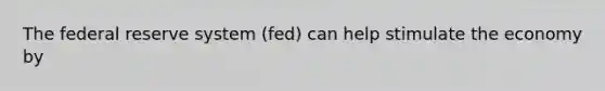 The federal reserve system (fed) can help stimulate the economy by