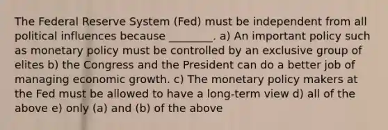 The Federal Reserve System (Fed) must be independent from all political influences because ________. a) An important policy such as monetary policy must be controlled by an exclusive group of elites b) the Congress and the President can do a better job of managing economic growth. c) The monetary policy makers at the Fed must be allowed to have a long-term view d) all of the above e) only (a) and (b) of the above