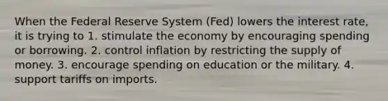 When the Federal Reserve System (Fed) lowers the interest rate, it is trying to 1. stimulate the economy by encouraging spending or borrowing. 2. control inflation by restricting the <a href='https://www.questionai.com/knowledge/kUIOOoB75i-supply-of-money' class='anchor-knowledge'>supply of money</a>. 3. encourage spending on education or the military. 4. support tariffs on imports.