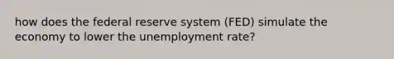 how does the federal reserve system (FED) simulate the economy to lower the unemployment rate?