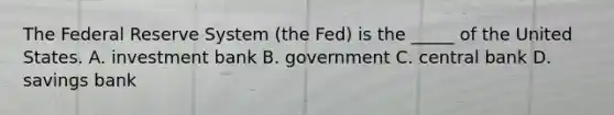 The Federal Reserve System ​(the Fed) is the​ _____ of the United States. A. investment bank B. government C. central bank D. savings bank