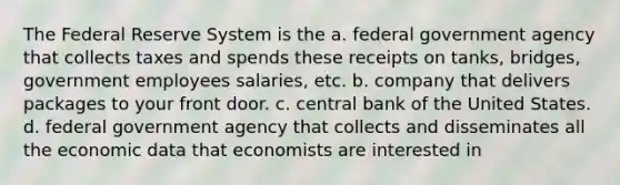 The Federal Reserve System is the a. federal government agency that collects taxes and spends these receipts on tanks, bridges, government employees salaries, etc. b. company that delivers packages to your front door. c. central bank of the United States. d. federal government agency that collects and disseminates all the economic data that economists are interested in