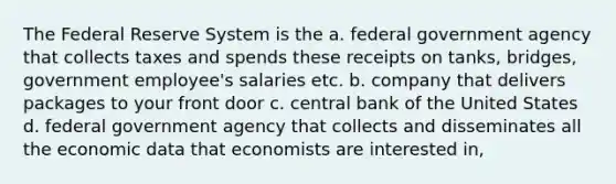 The Federal Reserve System is the a. federal government agency that collects taxes and spends these receipts on tanks, bridges, government employee's salaries etc. b. company that delivers packages to your front door c. central bank of the United States d. federal government agency that collects and disseminates all the economic data that economists are interested in,