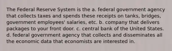 The Federal Reserve System is the a. federal government agency that collects taxes and spends these receipts on tanks, bridges, government employees' salaries, etc. b. company that delivers packages to your front door. c. central bank of the United States. d. federal government agency that collects and disseminates all the economic data that economists are interested in.