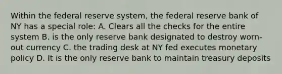 Within the federal reserve system, the federal reserve bank of NY has a special role: A. Clears all the checks for the entire system B. is the only reserve bank designated to destroy worn-out currency C. the trading desk at NY fed executes monetary policy D. It is the only reserve bank to maintain treasury deposits