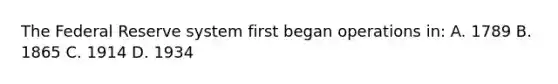 The Federal Reserve system first began operations in: A. 1789 B. 1865 C. 1914 D. 1934