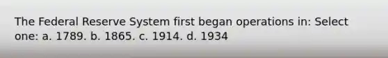 The Federal Reserve System first began operations in: Select one: a. 1789. b. 1865. c. 1914. d. 1934