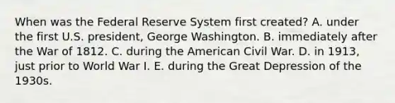 When was the Federal Reserve System first created? A. under the first U.S. president, George Washington. B. immediately after the War of 1812. C. during the American Civil War. D. in 1913, just prior to World War I. E. during the Great Depression of the 1930s.