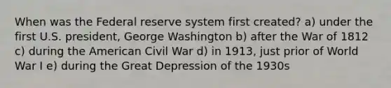 When was the Federal reserve system first created? a) under the first U.S. president, George Washington b) after the War of 1812 c) during the American Civil War d) in 1913, just prior of World War I e) during the Great Depression of the 1930s