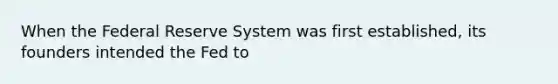 When the Federal Reserve System was first established, its founders intended the Fed to