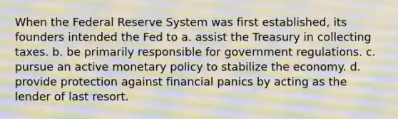 When the Federal Reserve System was first established, its founders intended the Fed to a. assist the Treasury in collecting taxes. b. be primarily responsible for government regulations. c. pursue an active monetary policy to stabilize the economy. d. provide protection against financial panics by acting as the lender of last resort.