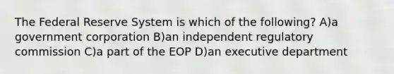 The Federal Reserve System is which of the following? A)a government corporation B)an independent regulatory commission C)a part of the EOP D)an executive department