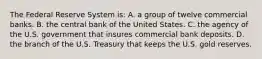 The Federal Reserve System is: A. a group of twelve commercial banks. B. the central bank of the United States. C. the agency of the U.S. government that insures commercial bank deposits. D. the branch of the U.S. Treasury that keeps the U.S. gold reserves.