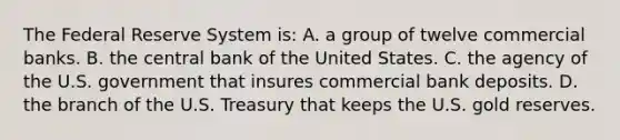 The Federal Reserve System is: A. a group of twelve commercial banks. B. the central bank of the United States. C. the agency of the U.S. government that insures commercial bank deposits. D. the branch of the U.S. Treasury that keeps the U.S. gold reserves.