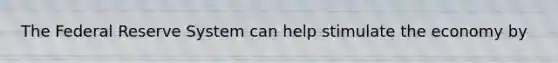 The Federal Reserve System can help stimulate the economy by