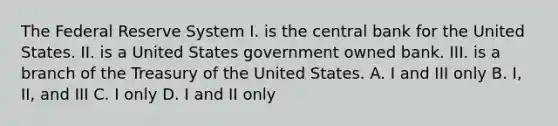 The Federal Reserve System I. is the central bank for the United States. II. is a United States government owned bank. III. is a branch of the Treasury of the United States. A. I and III only B. I, II, and III C. I only D. I and II only