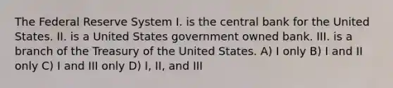 The Federal Reserve System I. is the central bank for the United States. II. is a United States government owned bank. III. is a branch of the Treasury of the United States. A) I only B) I and II only C) I and III only D) I, II, and III