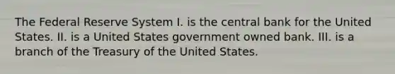 The Federal Reserve System I. is the central bank for the United States. II. is a United States government owned bank. III. is a branch of the Treasury of the United States.