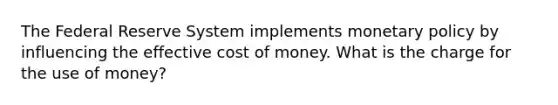 The Federal Reserve System implements monetary policy by influencing the effective cost of money. What is the charge for the use of money?