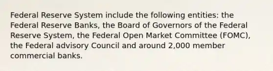 Federal Reserve System include the following entities: the Federal Reserve Banks, the Board of Governors of the Federal Reserve System, the Federal Open Market Committee (FOMC), the Federal advisory Council and around 2,000 member commercial banks.