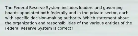 The Federal Reserve System includes leaders and governing boards appointed both federally and in the private sector, each with specific decision-making authority. Which statement about the organization and responsibilities of the various entities of the Federal Reserve System is correct?