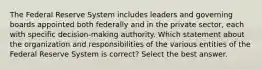 The Federal Reserve System includes leaders and governing boards appointed both federally and in the private sector, each with specific decision-making authority. Which statement about the organization and responsibilities of the various entities of the Federal Reserve System is correct? Select the best answer.