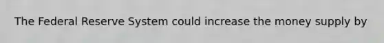 The Federal Reserve System could increase the money supply by