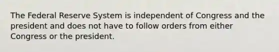 The Federal Reserve System is independent of Congress and the president and does not have to follow orders from either Congress or the president.