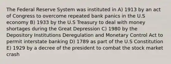 The Federal Reserve System was instituted in A) 1913 by an act of Congress to overcome repeated bank panics in the U.S economy B) 1933 by the U.S Treasury to deal with money shortages during the Great Depression C) 1980 by the Depository Institutions Deregulation and Monetary Control Act to permit interstate banking D) 1789 as part of the U.S Constitution E) 1929 by a decree of the president to combat the stock market crash