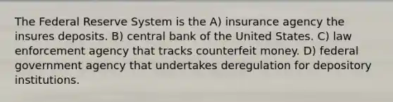 The Federal Reserve System is the A) insurance agency the insures deposits. B) central bank of the United States. C) law enforcement agency that tracks counterfeit money. D) federal government agency that undertakes deregulation for depository institutions.