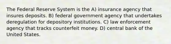 The Federal Reserve System is the A) insurance agency that insures deposits. B) federal government agency that undertakes deregulation for depository institutions. C) law enforcement agency that tracks counterfeit money. D) central bank of the United States.