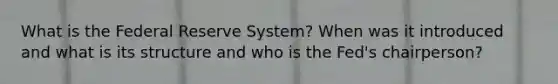 What is the Federal Reserve System? When was it introduced and what is its structure and who is the Fed's chairperson?