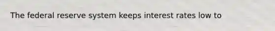The federal reserve system keeps interest rates low to