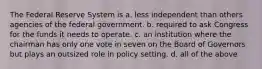 The Federal Reserve System is a. less independent than others agencies of the federal government. b. required to ask Congress for the funds it needs to operate. c. an institution where the chairman has only one vote in seven on the Board of Governors but plays an outsized role in policy setting. d. all of the above