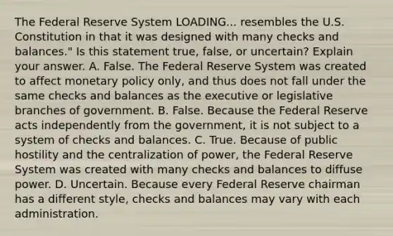 The Federal Reserve System LOADING... resembles the U.S. Constitution in that it was designed with many checks and ​balances." Is this statement​ true, false, or​ uncertain? Explain your answer. A. False. The Federal Reserve System was created to affect monetary policy​ only, and thus does not fall under the same checks and balances as the executive or legislative branches of government. B. False. Because the Federal Reserve acts independently from the​ government, it is not subject to a system of checks and balances. C. True. Because of public hostility and the centralization of​ power, the Federal Reserve System was created with many checks and balances to diffuse power. D. Uncertain. Because every Federal Reserve chairman has a different​ style, checks and balances may vary with each administration.