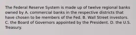 The Federal Reserve System is made up of twelve regional banks owned by A. commercial banks in the respective districts that have chosen to be members of the Fed. B. Wall Street investors. C. the Board of Governors appointed by the President. D. the U.S. Treasury.