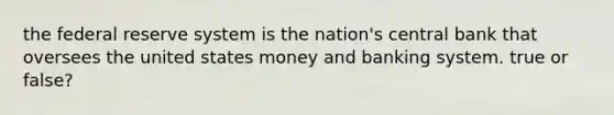 the federal reserve system is the nation's central bank that oversees the united states money and banking system. true or false?