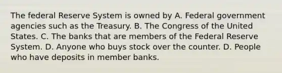 The federal Reserve System is owned by A. Federal government agencies such as the Treasury. B. The Congress of the United States. C. The banks that are members of the Federal Reserve System. D. Anyone who buys stock over the counter. D. People who have deposits in member banks.