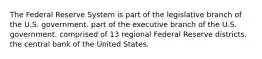 The Federal Reserve System is part of the legislative branch of the U.S. government. part of the executive branch of the U.S. government. comprised of 13 regional Federal Reserve districts. the central bank of the United States.