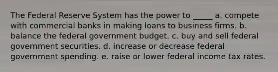 The Federal Reserve System has the power to _____ a. compete with commercial banks in making loans to business firms. b. balance the federal government budget. c. buy and sell federal government securities. d. increase or decrease federal government spending. e. raise or lower federal income tax rates.