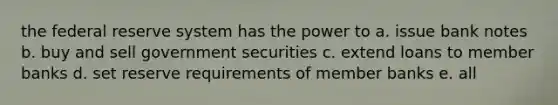 the federal reserve system has the power to a. issue bank notes b. buy and sell government securities c. extend loans to member banks d. set reserve requirements of member banks e. all