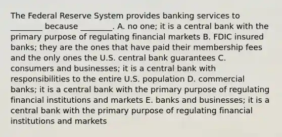 The Federal Reserve System provides banking services to​ ________ because​ ________. A. no​ one; it is a central bank with the primary purpose of regulating financial markets B. FDIC insured​ banks; they are the ones that have paid their membership fees and the only ones the U.S. central bank guarantees C. consumers and​ businesses; it is a central bank with responsibilities to the entire U.S. population D. commercial​ banks; it is a central bank with the primary purpose of regulating financial institutions and markets E. banks and​ businesses; it is a central bank with the primary purpose of regulating financial institutions and markets