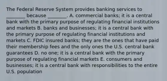 The Federal Reserve System provides banking services to​ ________ because​ ________. A. commercial​ banks; it is a central bank with the primary purpose of regulating financial institutions and markets B. banks and​ businesses; it is a central bank with the primary purpose of regulating financial institutions and markets C. FDIC insured​ banks; they are the ones that have paid their membership fees and the only ones the U.S. central bank guarantees D. no​ one; it is a central bank with the primary purpose of regulating financial markets E. consumers and​ businesses; it is a central bank with responsibilities to the entire U.S. population