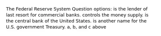 The Federal Reserve System Question options: is the lender of last resort for commercial banks. controls the money supply. is the central bank of the United States. is another name for the U.S. government Treasury. a, b, and c above