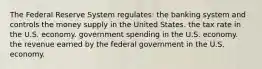 The Federal Reserve System regulates: the banking system and controls the money supply in the United States. the tax rate in the U.S. economy. government spending in the U.S. economy. the revenue earned by the federal government in the U.S. economy.