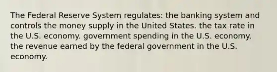 The Federal Reserve System regulates: the banking system and controls the money supply in the United States. the tax rate in the U.S. economy. government spending in the U.S. economy. the revenue earned by the federal government in the U.S. economy.