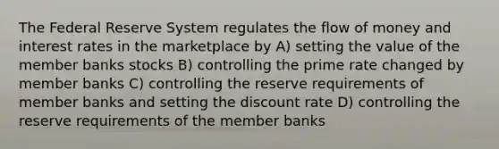 The Federal Reserve System regulates the flow of money and interest rates in the marketplace by A) setting the value of the member banks stocks B) controlling the prime rate changed by member banks C) controlling the reserve requirements of member banks and setting the discount rate D) controlling the reserve requirements of the member banks